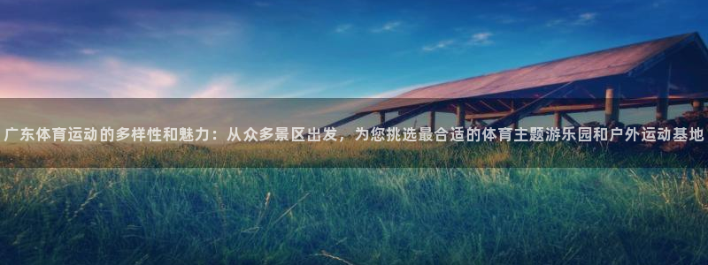 广东体育运动的多样性和魅力：从众多景区出发，为您挑选最合适的体育主题游乐园和户外运动基地